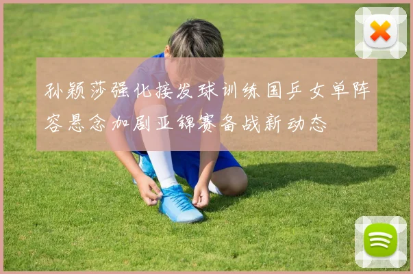 孙颖莎强化接发球训练国乒女单阵容悬念加剧亚锦赛备战新动态