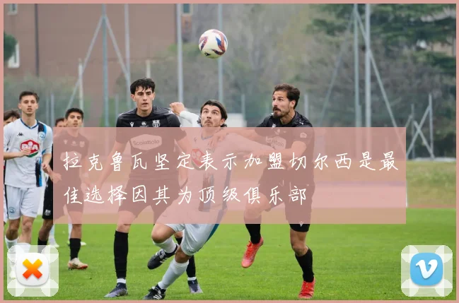 拉克鲁瓦坚定表示加盟切尔西是最佳选择因其为顶级俱乐部