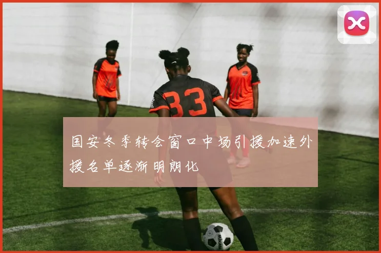 国安冬季转会窗口中场引援加速外援名单逐渐明朗化